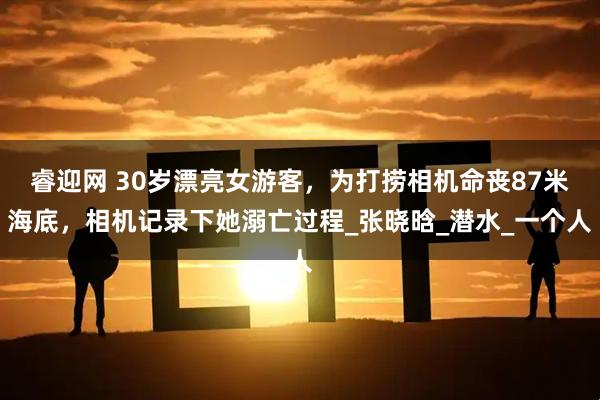 睿迎网 30岁漂亮女游客，为打捞相机命丧87米海底，相机记录下她溺亡过程_张晓晗_潜水_一个人