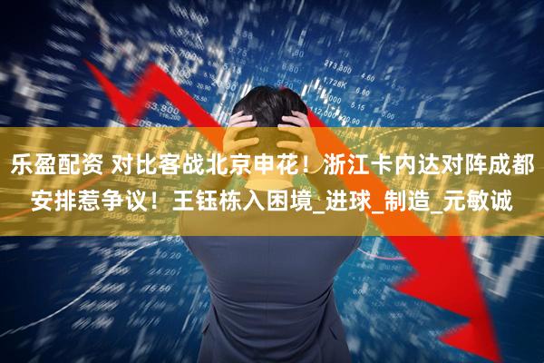 乐盈配资 对比客战北京申花！浙江卡内达对阵成都安排惹争议！王钰栋入困境_进球_制造_元敏诚