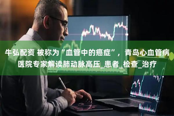 牛弘配资 被称为“血管中的癌症”，青岛心血管病医院专家解读肺动脉高压_患者_检查_治疗