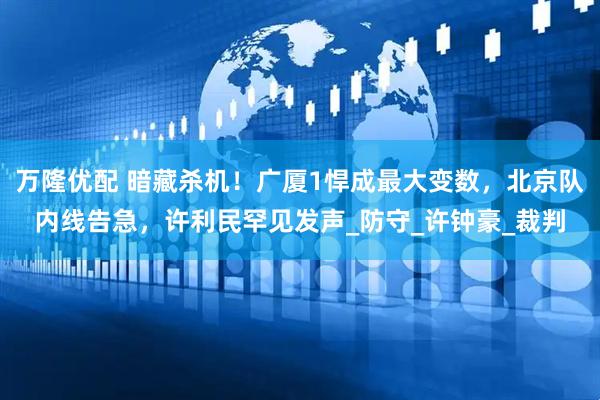 万隆优配 暗藏杀机！广厦1悍成最大变数，北京队内线告急，许利民罕见发声_防守_许钟豪_裁判