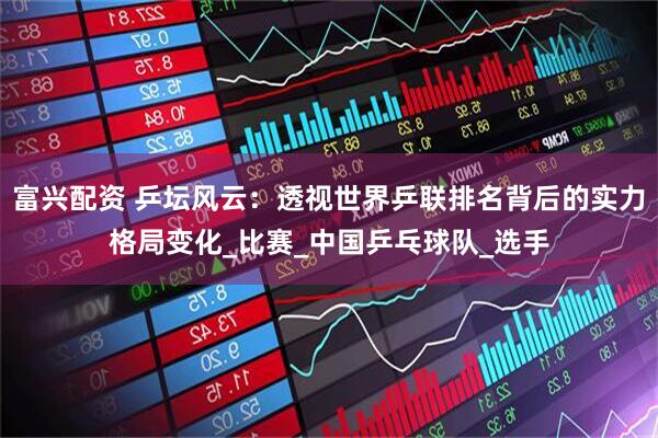 富兴配资 乒坛风云：透视世界乒联排名背后的实力格局变化_比赛_中国乒乓球队_选手
