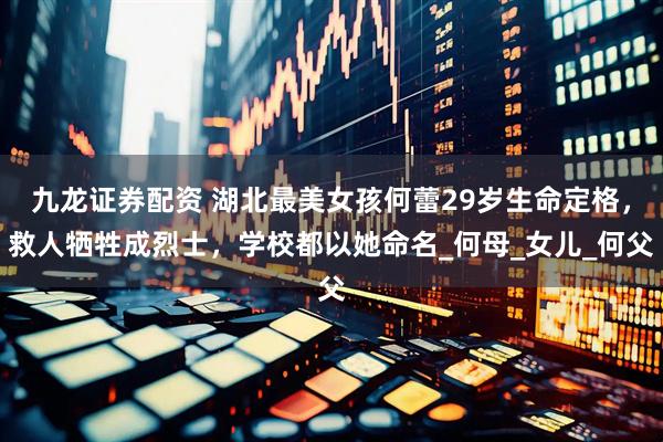 九龙证券配资 湖北最美女孩何蕾29岁生命定格，救人牺牲成烈士，学校都以她命名_何母_女儿_何父