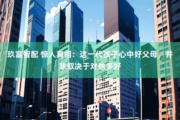 玖富智配 惊人真相：这一代孩子心中好父母，并非取决于对他多好