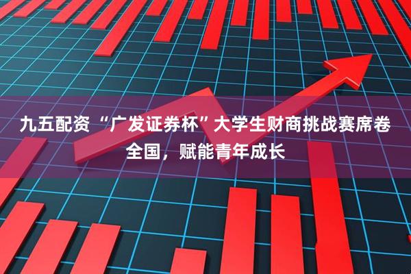 九五配资 “广发证券杯”大学生财商挑战赛席卷全国，赋能青年成长