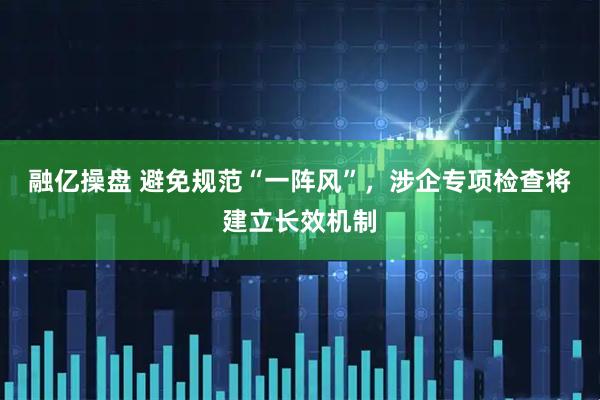 融亿操盘 避免规范“一阵风”，涉企专项检查将建立长效机制