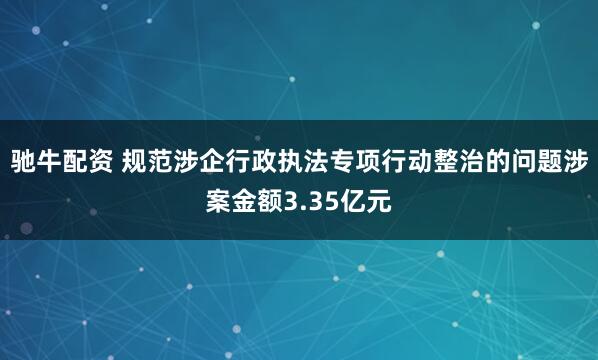 驰牛配资 规范涉企行政执法专项行动整治的问题涉案金额3.35亿元