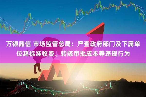 万银鼎信 市场监管总局：严查政府部门及下属单位超标准收费、转嫁审批成本等违规行为