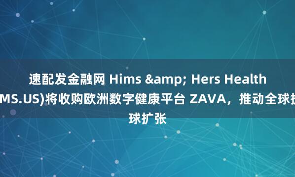 速配发金融网 Hims & Hers Health(HIMS.US)将收购欧洲数字健康平台 ZAVA，推动全球扩张