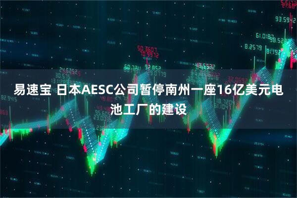 易速宝 日本AESC公司暂停南州一座16亿美元电池工厂的建设