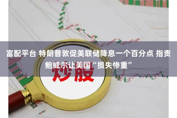 富配平台 特朗普敦促美联储降息一个百分点 指责鲍威尔让美国“损失惨重”
