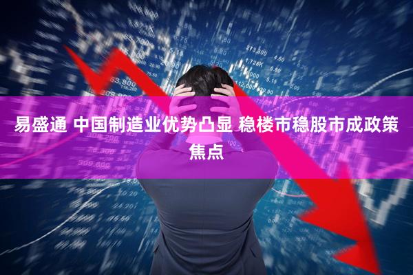 易盛通 中国制造业优势凸显 稳楼市稳股市成政策焦点