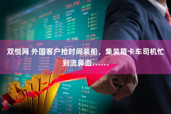 双悦网 外国客户抢时间装船，集装箱卡车司机忙到流鼻血……
