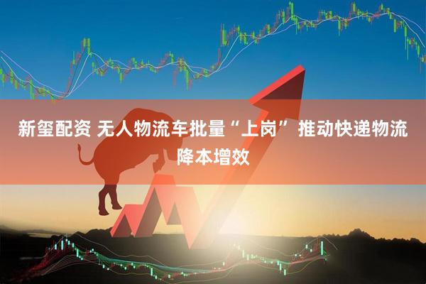 新玺配资 无人物流车批量“上岗” 推动快递物流降本增效