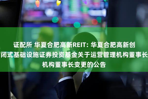证配所 华夏合肥高新REIT: 华夏合肥高新创新产业园封闭式基础设施证券投资基金关于运营管理机构董事长变更的公告