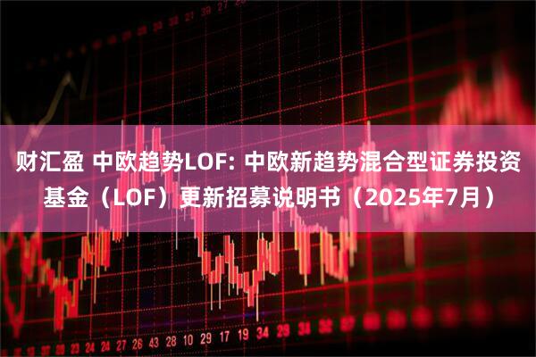 财汇盈 中欧趋势LOF: 中欧新趋势混合型证券投资基金(LOF)更新招募说明书(2025年7月)
