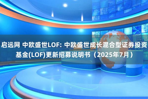 启远网 中欧盛世LOF: 中欧盛世成长混合型证券投资基金(LOF)更新招募说明书(2025年7月)