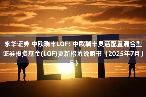 永华证券 中欧瑞丰LOF: 中欧瑞丰灵活配置混合型证券投资基金(LOF)更新招募说明书(2025年7月)