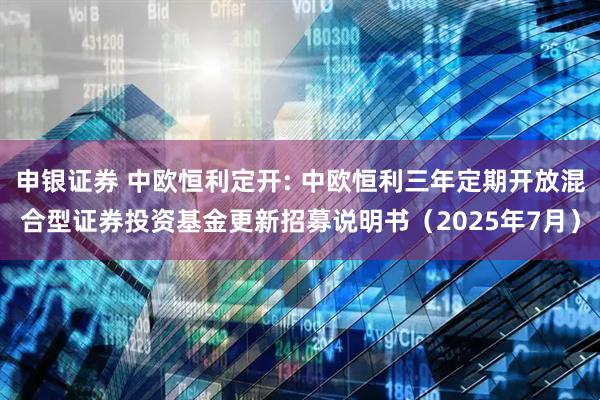 申银证券 中欧恒利定开: 中欧恒利三年定期开放混合型证券投资基金更新招募说明书(2025年7月)
