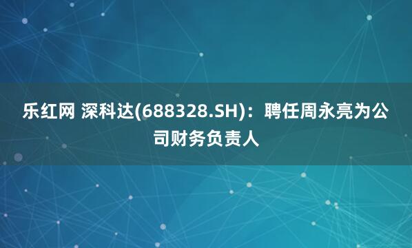 乐红网 深科达(688328.SH)：聘任周永亮为公司财务负责人