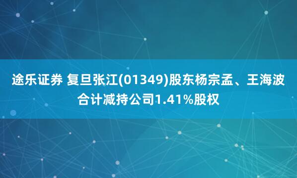 途乐证券 复旦张江(01349)股东杨宗孟、王海波合计减持公司1.41%股权