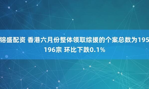 镕盛配资 香港六月份整体领取综援的个案总数为195196宗 环比下跌0.1%