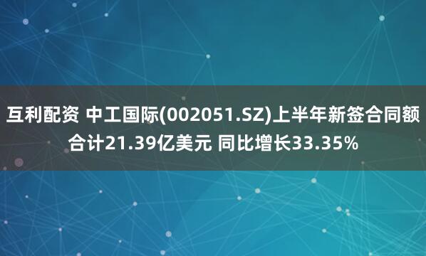 互利配资 中工国际(002051.SZ)上半年新签合同额合计21.39亿美元 同比增长33.35%