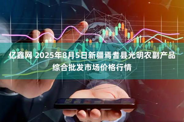 亿鑫网 2025年8月5日新疆焉耆县光明农副产品综合批发市场价格行情
