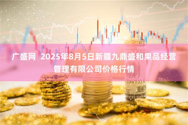 广盛网  2025年8月5日新疆九鼎盛和果品经营管理有限公司价格行情