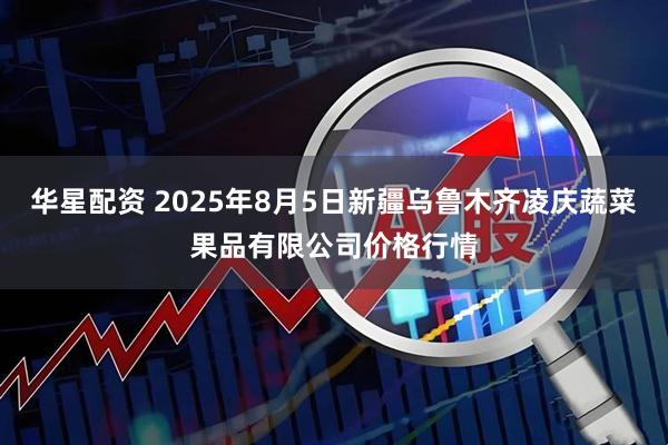 华星配资 2025年8月5日新疆乌鲁木齐凌庆蔬菜果品有限公司价格行情