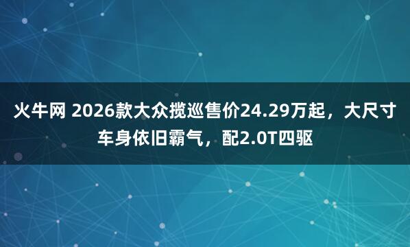 火牛网 2026款大众揽巡售价24.29万起，大尺寸车身依旧霸气，配2.0T四驱