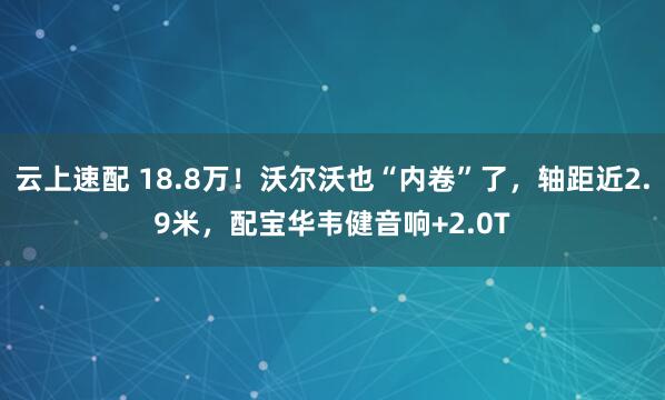 云上速配 18.8万!沃尔沃也“内卷”了,轴距近2.9米,配宝华韦健音响+2.0T