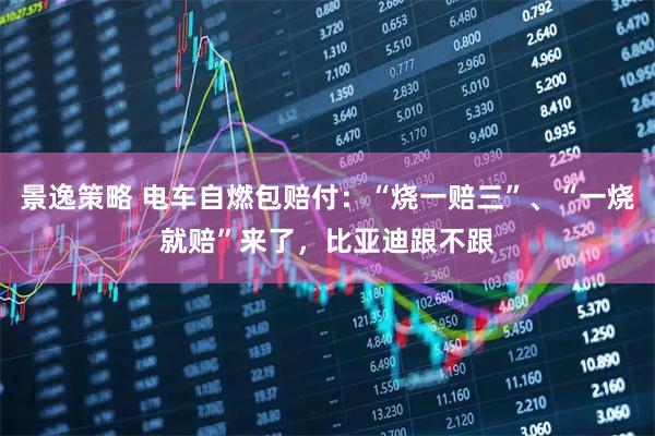 景逸策略 电车自燃包赔付：“烧一赔三”、“一烧就赔”来了，比亚迪跟不跟