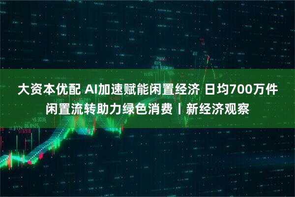 大资本优配 AI加速赋能闲置经济 日均700万件闲置流转助力绿色消费丨新经济观察
