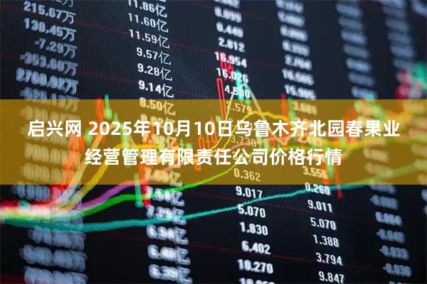 启兴网 2025年10月10日乌鲁木齐北园春果业经营管理有限责任公司价格行情