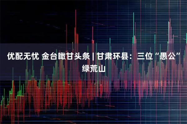 优配无忧 金台瞰甘头条 | 甘肃环县：三位“愚公”绿荒山