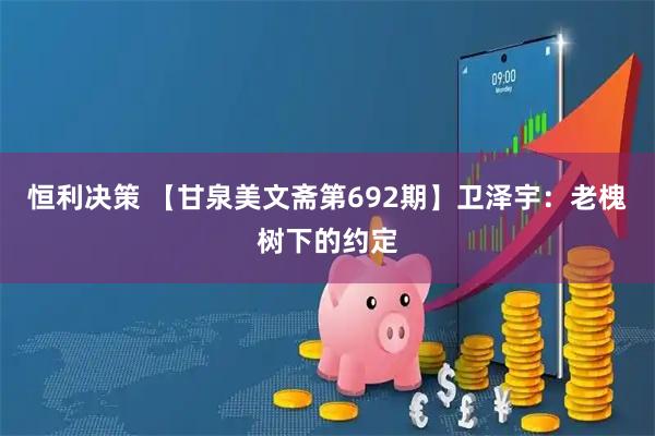 恒利决策 【甘泉美文斋第692期】卫泽宇：老槐树下的约定