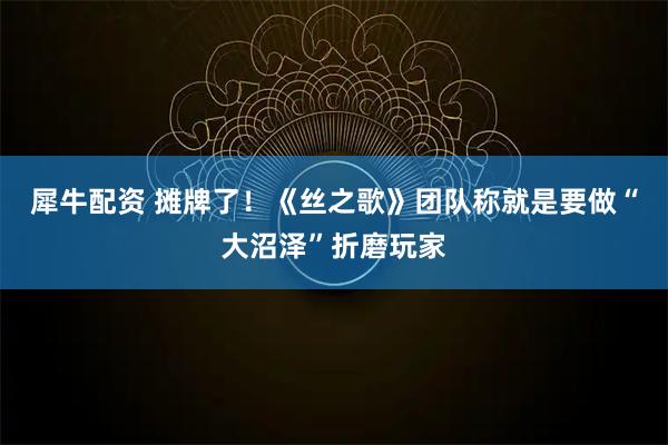 犀牛配资 摊牌了！《丝之歌》团队称就是要做“大沼泽”折磨玩家