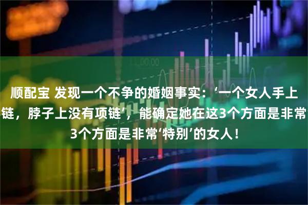 顺配宝 发现一个不争的婚姻事实：‘一个女人手上没有手镯、手链，脖子上没有项链’，能确定她在这3个方面是非常‘特别’的女人！