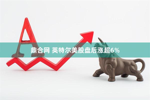 鼎合网 英特尔美股盘后涨超6%