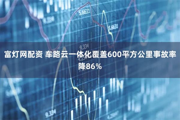 富灯网配资 车路云一体化覆盖600平方公里事故率降86%
