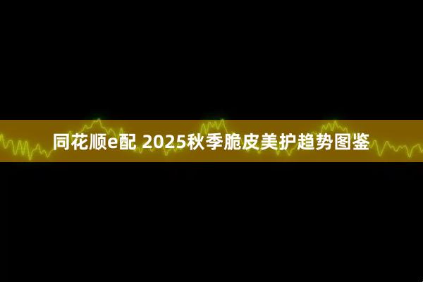 同花顺e配 2025秋季脆皮美护趋势图鉴