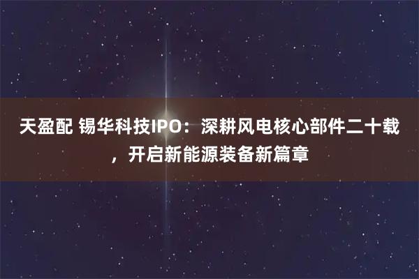 天盈配 锡华科技IPO:深耕风电核心部件二十载,开启新能源装备新篇章