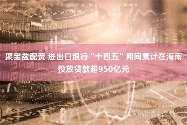 聚宝盆配资 进出口银行“十四五”期间累计在海南投放贷款超950亿元