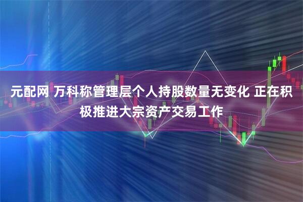 元配网 万科称管理层个人持股数量无变化 正在积极推进大宗资产交易工作