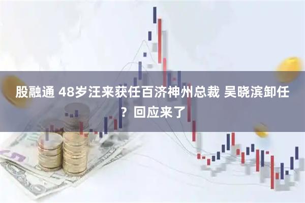 股融通 48岁汪来获任百济神州总裁 吴晓滨卸任？回应来了