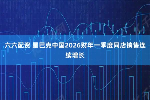 六六配资 星巴克中国2026财年一季度同店销售连续增长