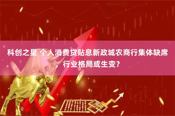 科创之星 个人消费贷贴息新政城农商行集体缺席,行业格局或生变?