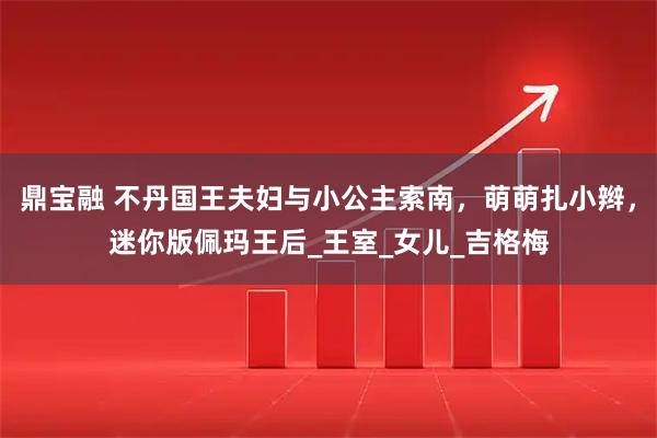 鼎宝融 不丹国王夫妇与小公主索南,萌萌扎小辫,迷你版佩玛王后_王室_女儿_吉格梅