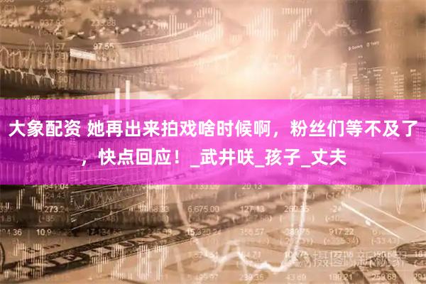 大象配资 她再出来拍戏啥时候啊,粉丝们等不及了,快点回应!_武井咲_孩子_丈夫