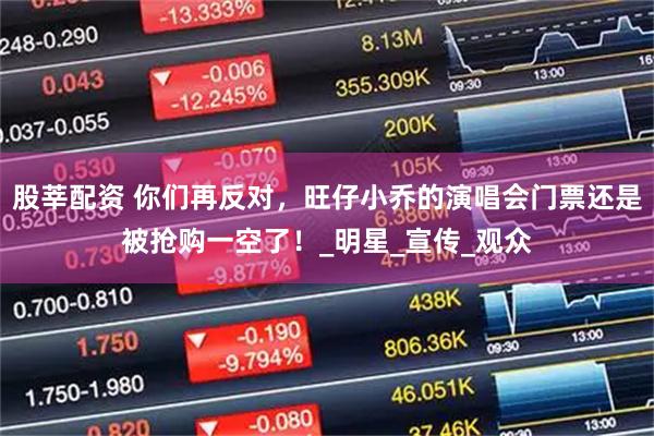 股莘配资 你们再反对，旺仔小乔的演唱会门票还是被抢购一空了！_明星_宣传_观众